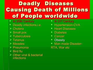 Deadly DiseasesDeadly Diseases
Causing Death of MillionsCausing Death of Millions
of People worldwideof People worldwide
 In 20th CenturyIn 20th Century
 Deadly infections,i.e.Deadly infections,i.e.
 CholeraCholera
 Small poxSmall pox
 TuberculosisTuberculosis
 TetanusTetanus
 MeaslesMeasles
 PneumoniaPneumonia
 Bird fluBird flu
 Other viral & bacterialOther viral & bacterial
infectionsinfections
 In 21In 21stst
CenturyCentury
 Hypertension-CVAHypertension-CVA
 Heart DiseasesHeart Diseases
 DiabetesDiabetes
 CancerCancer
 ObesityObesity
 Man made Disaster-Man made Disaster-
RTA, War etcRTA, War etc
 