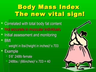 Body Mass IndexBody Mass Index
The new vital sign!The new vital sign!
 Correlated with total body fat contentCorrelated with total body fat content
 Not accurate in muscular individualsNot accurate in muscular individuals
 Initial assessment and monitoringInitial assessment and monitoring
 BMIBMI
 weight in lbs/(height in inches)weight in lbs/(height in inches)22
x 703x 703
 ExampleExample
 5’6” 248lb female5’6” 248lb female
 248lbs / (66inches)248lbs / (66inches)22
x 703 = 40x 703 = 40
 