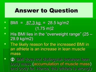 Answer to QuestionAnswer to Question
 BMI =BMI = 87.387.3 kgkg == 28.28.55 kg/m2kg/m2
 (1.(1.7575 m)2m)2
 HHis BMI lies in the “overweight range” (25 –is BMI lies in the “overweight range” (25 –
29.9 kg/m229.9 kg/m2))
 The likely reason for the increased BMI inThe likely reason for the increased BMI in
an athlete is an increase in lean musclean athlete is an increase in lean muscle
massmass
  BMI does not distinguish between leanBMI does not distinguish between lean
body massbody mass ((accumulation of muscle massaccumulation of muscle mass))
and body fat. Hence, this athlete is wronglyand body fat. Hence, this athlete is wrongly
 
