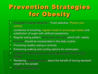 Prevention StrategiesPrevention Strategies
for Obesityfor Obesity
 Changes in eating behaviour :Changes in eating behaviour : Food selection,Food selection, Portion sizePortion size
controlcontrol,,
avoidance of snacking,avoidance of snacking, regular meals to encourage satietyregular meals to encourage satiety andand
substitution of sugar with artificial sweeteners.substitution of sugar with artificial sweeteners.
 Regular eating pattern:Regular eating pattern: Not to skip any mealNot to skip any meal-which will-which will↑ satiety↑ satiety
 ExerciseExercise should be incorporated in the daily routine .should be incorporated in the daily routine .
 Promoting healthy eating in schools.Promoting healthy eating in schools.
 Enhancing walking and cycling options for commuters.Enhancing walking and cycling options for commuters.
 Creation of public places to encourage physical activity andCreation of public places to encourage physical activity and
fitnessfitness
 RenderingRendering health educationhealth education about the benefit of having standardabout the benefit of having standard
weight to the people.weight to the people.
 Lifestyle modification.Lifestyle modification.
 