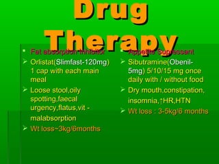 DrugDrug
TherapyTherapy Fat absorption InhibitorFat absorption Inhibitor
 Orlistat(Orlistat(Slimfast-120mgSlimfast-120mg))
1 cap with each main1 cap with each main
mealmeal
 Loose stool,oilyLoose stool,oily
spotting,faecalspotting,faecal
urgency,flatus,vit -urgency,flatus,vit -
malabsorptionmalabsorption
 Wt lossWt loss~3kg/6months~3kg/6months
 Appetite SupressantAppetite Supressant
 Sibutramine(Sibutramine(Obenil-Obenil-
5mg5mg) 5/10/15 mg once) 5/10/15 mg once
daily with / without fooddaily with / without food
 Dry mouth,constipation,Dry mouth,constipation,
insomnia,insomnia,↑HR,HTN↑HR,HTN
 Wt loss : 3-5kg/6 monthsWt loss : 3-5kg/6 months
 