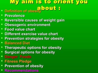 My aim is to orient youMy aim is to orient you
about :about : Definition of obesityDefinition of obesity
 PrevalencePrevalence
 Reversible causes of weight gainReversible causes of weight gain
 Obesogenic environmentObesogenic environment
 Food value chartFood value chart
 Different exercise value chartDifferent exercise value chart
 Prevention strategies for obesityPrevention strategies for obesity
 Balanced DietBalanced Diet
 Therapeutic options for obesityTherapeutic options for obesity
 Surgical options for obesitySurgical options for obesity
 Danger FoodsDanger Foods
 Fitness PledgeFitness Pledge
 Prevention of obesityPrevention of obesity
 RecommendationsRecommendations
 