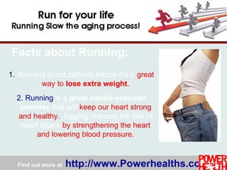 Find out more at http://www.Powerhealths.com
1. Running burns calories hence it’s a great
way to lose extra weight.
2. Running is a great cardio-vascular
exercise that will keep our heart strong
and healthy. Jogging reduces the risk of
heart attack by strengthening the heart
and lowering blood pressure.
Facts about Running:
 