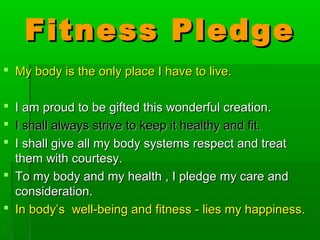 Fitness PledgeFitness Pledge
 My body is the only place I have to live.My body is the only place I have to live.
 I am proud to be gifted this wonderful creation.I am proud to be gifted this wonderful creation.
 I shall always strive to keep it healthy and fit.I shall always strive to keep it healthy and fit.
 I shall give all my body systems respect and treatI shall give all my body systems respect and treat
them with courtesy.them with courtesy.
 To my body and my health , I pledge my care andTo my body and my health , I pledge my care and
consideration.consideration.
 In body’s well-being and fitness - lies my happiness.In body’s well-being and fitness - lies my happiness.
 