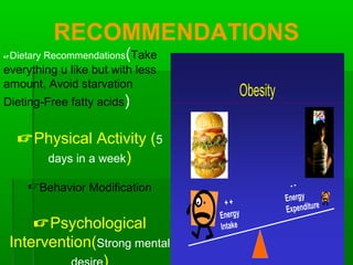 RECOMMENDATIONS
- -
Energy
Expenditure+ +
Energy
Intake
Obesity
Dietary Recommendations(Take
everything u like but with less
amount, Avoid starvation
Dieting-Free fatty acids)
Physical Activity (5
days in a week)
Behavior Modification
Psychological
Intervention(Strong mental
 