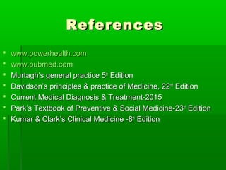 ReferencesReferences
 www.powerhealth.comwww.powerhealth.com
 www.pubmed.comwww.pubmed.com
 Murtagh’s general practice 5Murtagh’s general practice 5thth
EditionEdition
 Davidson’s principles & practice of Medicine, 22Davidson’s principles & practice of Medicine, 22ndnd
EditionEdition
 Current Medical Diagnosis & Treatment-2015Current Medical Diagnosis & Treatment-2015
 Park’s Textbook of Preventive & Social Medicine-23Park’s Textbook of Preventive & Social Medicine-23rdrd
EditionEdition
 Kumar & Clark’s Clinical Medicine -8Kumar & Clark’s Clinical Medicine -8thth
EditionEdition
 