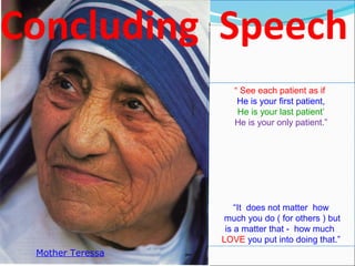 “ See each patient as if
He is your first patient,
He is your last patient’
He is your only patient.”
“It does not matter how
much you do ( for others ) but
is a matter that - how much
LOVE you put into doing that.”
Mother Teressa
 