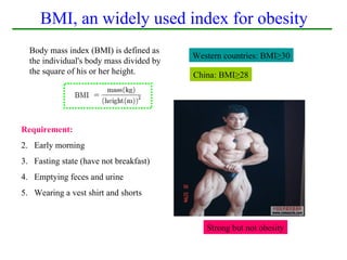 BMI, an widely used index for obesity
  Body mass index (BMI) is defined as
                                          Western countries: BMI≥30
  the individual's body mass divided by
  the square of his or her height.        China: BMI≥28




Requirement:
2. Early morning
3. Fasting state (have not breakfast)
4. Emptying feces and urine
5. Wearing a vest shirt and shorts



                                             Strong but not obesity
 