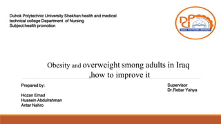 Duhok Polytechnic University Shekhan health and medical
technical college Department of Nursing
Subject:health promotion
Prepared by:
Hozan Emad
Hussein Abdulrahman
Antar Nahro
Supervisor
Dr.Rebar Yahya
Obesity and overweight smong adults in Iraq
,how to improve it
 
