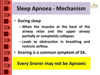 Sleep Apnoea - Mechanism
• During sleep
– When the muscles at the back of the
airway relax and the upper airway
partially or completely collapses
– Leads to obstruction in breathing and
restricts airflow.
• Snoring is a common symptom of SA.
Every Snorer may not be Apnoeic
 