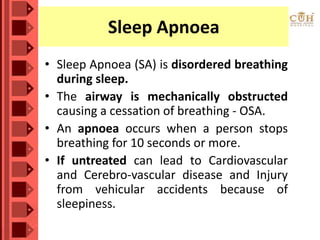 Sleep Apnoea
• Sleep Apnoea (SA) is disordered breathing
during sleep.
• The airway is mechanically obstructed
causing a cessation of breathing - OSA.
• An apnoea occurs when a person stops
breathing for 10 seconds or more.
• If untreated can lead to Cardiovascular
and Cerebro-vascular disease and Injury
from vehicular accidents because of
sleepiness.
 