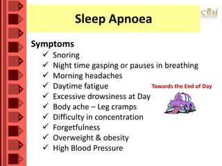 Sleep Apnoea
Symptoms
 Snoring
 Night time gasping or pauses in breathing
 Morning headaches
 Daytime fatigue
 Excessive drowsiness at Day
 Body ache – Leg cramps
 Difficulty in concentration
 Forgetfulness
 Overweight & obesity
 High Blood Pressure
Towards the End of Day
 