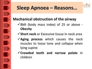 Sleep Apnoea – Reasons…
Mechanical obstruction of the airway
BMI (body mass index) of 25 or above -
Obesity
Short neck or Excessive tissue in neck area
Aging process which causes the neck
muscles to loose tone and collapse when
lying supine
Crowded teeth and narrow palate in
children
 