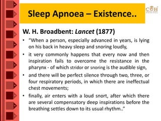 W. H. Broadbent: Lancet (1877)
• “When a person, especially advanced in years, is lying
on his back in heavy sleep and snoring loudly,
• it very commonly happens that every now and then
inspiration fails to overcome the resistance in the
pharynx - of which stridor or snoring is the audible sign,
• and there will be perfect silence through two, three, or
four respiratory periods, in which there are ineffectual
chest movements;
• finally, air enters with a loud snort, after which there
are several compensatory deep inspirations before the
breathing settles down to its usual rhythm..”
Sleep Apnoea – Existence..
 