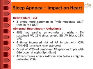 Sleep Apnoea – Impact on Heart
Heart Failure - CCF
• 3 times more common in “mild-moderate OSA”
then in “no OSA”
Abnormal Heart Beats – Arrhythmia
• 48% had cardiac arrhythmias at night - 2%
sustained VT, 11% sinus arrest, 8% AV block, 19%
VPC
• 4 times increased risk of AF in pts with OSA
(AHI>30) (Sleep Heart Health Study 2006)
• Onset of >75% of persistent AF episodes in pts with
OSA occur at night (8pm-8am)
• AF recurrence after cardio-version twice as high in
untreated OSA
 