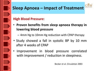 Sleep Apnoea – Impact of Treatment
High Blood Pressure:
• Proven benefits from sleep apnoea therapy in
lowering blood pressure
– 4mm Hg to 10mm Hg reduction with CPAP therapy
• Study showed a fall in systolic BP by 10 mm
after 4 weeks of CPAP
• Improvement in blood pressure correlated
with improvement / reduction in sleepiness.
Becker et al. Circulation 2003
 