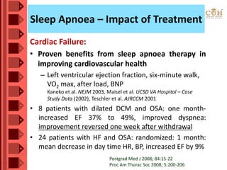 Sleep Apnoea – Impact of Treatment
Cardiac Failure:
• Proven benefits from sleep apnoea therapy in
improving cardiovascular health
– Left ventricular ejection fraction, six-minute walk,
VO2 max, after load, BNP
Kaneko et al. NEJM 2003, Maisel et al. UCSD VA Hospital – Case
Study Data (2002), Teschler et al. AJRCCM 2001
• 8 patients with dilated DCM and OSA: one month-
increased EF 37% to 49%, improved dyspnea:
improvement reversed one week after withdrawal
• 24 patients with HF and OSA: randomized: 1 month:
mean decrease in day time HR, BP, increased EF by 9%
Postgrad Med J 2008; 84:15-22
Proc Am Thorac Soc 2008; 5:200-206
 