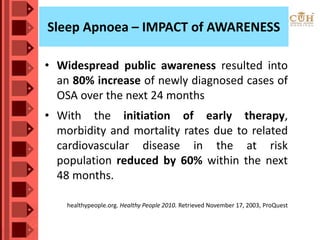 Sleep Apnoea – IMPACT of AWARENESS
• Widespread public awareness resulted into
an 80% increase of newly diagnosed cases of
OSA over the next 24 months
• With the initiation of early therapy,
morbidity and mortality rates due to related
cardiovascular disease in the at risk
population reduced by 60% within the next
48 months.
healthypeople.org. Healthy People 2010. Retrieved November 17, 2003, ProQuest
 