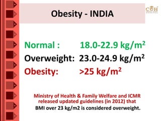 • Scientists have identified SNP (single nucleotide
polymorphism) named “rs12970134” to be mostly
associated with waist circumference.
• Over 2000 individuals of Indian origin participated
and SNP “rs12970134” is found highly prevalent.
• Internationally, a BMI over 25 kg/m2 is considered
overweight. Due to genetic tendency of Indians
towards abdominal obesity and its associated risk
of related lifestyle diseases like Diabetes & Heart
Disease,
Ministry of Health & Family Welfare and ICMR
released updated guidelines (in 2012) that
BMI over 23 kg/m2 is considered overweight.
Normal : 18.0-22.9 kg/m2
Overweight: 23.0-24.9 kg/m2
Obesity: >25 kg/m2
Obesity - INDIA
 