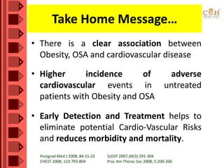 Take Home Message…
• There is a clear association between
Obesity, OSA and cardiovascular disease
• Higher incidence of adverse
cardiovascular events in untreated
patients with Obesity and OSA
• Early Detection and Treatment helps to
eliminate potential Cardio-Vascular Risks
and reduces morbidity and mortality.
Postgrad Med J 2008; 84:15-22 SLEEP 2007;30(3):291-304
CHEST 2008; 133:793-804 Proc Am Thorac Soc 2008; 5:200-206
 