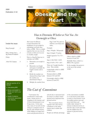 PBRC
2009
Publication # 63

                                            Obesity and the
                                                Heart

                                           How to Determine Whether or Not You Are
                                            Overweight or Obese
                             The Center for Disease                  Step 3 with 703, and you
Inside this issue:           Control determines the                  will have your body mass
                             healthiness of your weight by           index.
                             calculating your body mass          Example:
Being Overweight         2
                             index, or BMI. This is a simple
                             equation that you can even do       Step 1. Weight: 184 pounds
Why is Obesity Such a    2   at home to find out if you are      Step 2. Height: 72 inches
Big Problem Worldwide?       at a healthy weight.
                                                                 Height squared is 72 x 72 =
Obesity                  3   Here is a Step-By-Step way to                                         Obese, which is a BMI
                                                                 5184.
                             calculate one’s BMI:                                                  between 30 and 39.9
                                                                 Step 3. 184/5184 = 0.035
                             1.    Determine your weight in                                        Morbidly Obese, which is a
About Our Company        4
                                                                 Step 4. 0.035 x 703 = 24.9        BMI of 40 or greater.
                                   pounds.
                                                                 There are 5 weight classifica-    In the example, this person is
                             2.    Determine your height
                                                                 tions. They include:              at the top of the normal
                                   and square it (multiply the
                                   height in inches with it-     Underweight, which is a BMI       weight.
                                   self).                        of 18.5 or less.
                             3.    Divide the number you         Normal, which is a BMI
                                   obtained from Step 1 with     between 18.5 and 24.9.
                                   the number you                Overweight, which is a BMI
                                   determined in Step 2.         between 25 and 29.9.
                             4.    Multiply the number from
 Special points of in-
 terest:
   Calculating BMI

   Being overweight or
   obese can harm your
                             The Cost of Convenience
   health
                                 Convenience has                 schools due to increased need     of the conveniences available
   Health Problems           contributed to ready made           for classes on subject matter     to us and choose wisely when
   commonly associated       meals, instant access to            deemed more important than        it comes to food choices. Look
   with Obesity.             shopping via the internet, and      physical activity.                for smaller portion sizes and
                             24-hour entertainment in our           The convenience factor         more fresh fruits and      veg-
                             living rooms. At the same           together with other factors       etables daily. Include 30
                             time, many of our jobs involve      contributes to the rising         minutes of physical activity at
                             sitting at a computer most of       obesity rates in adults and       least five days a week and make
                             the day with minimal activity,      children.                         sure the children have 60
                             while children no longer have                                         minutes of physical activity
                             recess and physical activity in     People can still take advantage   daily.
 