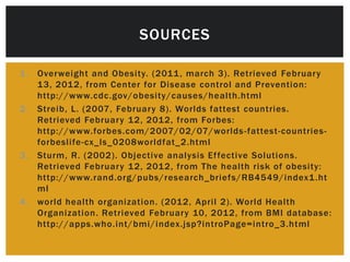 SOURCES

1. Overweight and Obesity. (2011 , march 3). Retrieved February
   13, 2012, from Center for Disease control and Prevention:
   http://www.cdc.gov/obesity/causes/health.html
2. Streib, L. (2007, February 8). Worlds fattest countries.
   Retrieved February 12, 2012, from Forbes:
   http://www.forbes.com/2007/02/07/worlds -fattest-countries-
   forbeslife-cx_ls_0208worldfat_2.html
3. Sturm, R. (2002). Objective analysis Effective Solutions.
   Retrieved February 12, 2012, from The health risk of obesity:
   http://www.rand.org/pubs/research_briefs/RB4549/index1 .ht
   ml
4. world health organization. (2012, April 2). World Health
   Organization. Retrieved February 10, 2012, from BMI database:
   http://apps.who.int/bmi/index.jsp?introPage=intro_3.html
 