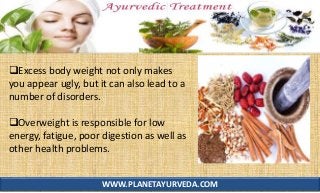 WWW.PLANETAYURVEDA.COM
Excess body weight not only makes
you appear ugly, but it can also lead to a
number of disorders.
Overweight is responsible for low
energy, fatigue, poor digestion as well as
other health problems.
 