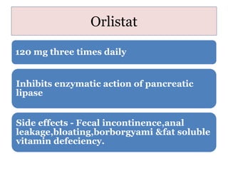 Orlistat
120 mg three times daily
Inhibits enzymatic action of pancreatic
lipase
Side effects - Fecal incontinence,anal
leakage,bloating,borborgyami &fat soluble
vitamin defeciency.
 