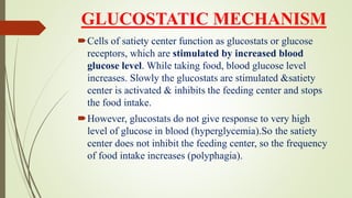 GLUCOSTATIC MECHANISM
Cells of satiety center function as glucostats or glucose
receptors, which are stimulated by increased blood
glucose level. While taking food, blood glucose level
increases. Slowly the glucostats are stimulated &satiety
center is activated & inhibits the feeding center and stops
the food intake.
However, glucostats do not give response to very high
level of glucose in blood (hyperglycemia).So the satiety
center does not inhibit the feeding center, so the frequency
of food intake increases (polyphagia).
 