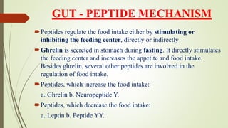 GUT - PEPTIDE MECHANISM
Peptides regulate the food intake either by stimulating or
inhibiting the feeding center, directly or indirectly
Ghrelin is secreted in stomach during fasting. It directly stimulates
the feeding center and increases the appetite and food intake.
Besides ghrelin, several other peptides are involved in the
regulation of food intake.
Peptides, which increase the food intake:
a. Ghrelin b. Neuropeptide Y.
Peptides, which decrease the food intake:
a. Leptin b. Peptide YY.
 