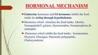 HORMONAL MECHANISM
Endocrine hormones and GI hormones inhibit the food
intake by acting through hypothalamus.
Hormones which stimulate the food intake Ghrelin,
NeuropeptideY, galanin ,Dynomorphin, Norepinephrine,B-
endorphin
 Hormones which inhibit the food intake: Somatostatin,
Oxytocin ,Glucagon, Pancreatic polypeptide,
Cholecystokinin.
 