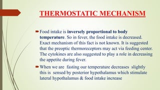 THERMOSTATIC MECHANISM
Food intake is inversely proportional to body
temperature. So in fever, the food intake is decreased.
Exact mechanism of this fact is not known. It is suggested
that the preoptic thermoreceptors may act via feeding center.
The cytokines are also suggested to play a role in decreasing
the appetite during fever.
When we are fasting our temperature decreases slightly
this is sensed by posterior hypothalamus which stimulate
lateral hypothalamus & food intake increase
 