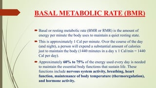 BASAL METABOLIC RATE (BMR)
 Basal or resting metabolic rate (BMR or RMR) is the amount of
energy per minute the body uses to maintain a quiet resting state.
 This is approximately 1 Cal per minute. Over the course of the day
(and night), a person will expend a substantial amount of calories
just to maintain the body (1440 minutes in a day x 1 Cal/min = 1440
Cal per day).
 Approximately 60% to 75% of the energy used every day is needed
to maintain the essential body functions that sustain life. These
functions include nervous system activity, breathing, heart
function, maintenance of body temperature (thermoregulation),
and hormone activity.
 