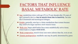 FACTORS THAT INFLUENCE
BASAL METABOLIC RATE
 Age: metabolism slows with age (2% to 3% per decade after 30 years of
age), primarily due to a loss in muscle tissue due to inactivity, but also
due to hormonal and neurological changes.
 Gender: generally, men have a faster metabolism than women because
they tend to be larger and have more muscle tissue.
 Body size: larger adult bodies have more metabolically active tissue,
which leads to a higher BMR/RMR.
 Body composition: muscle tissue uses more calories than fat, even at rest.
 Genetic predisposition: metabolic rate may be partly determined by genes.
 