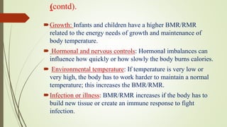 (contd).
Growth: Infants and children have a higher BMR/RMR
related to the energy needs of growth and maintenance of
body temperature.
 Hormonal and nervous controls: Hormonal imbalances can
influence how quickly or how slowly the body burns calories.
 Environmental temperature: If temperature is very low or
very high, the body has to work harder to maintain a normal
temperature; this increases the BMR/RMR.
Infection or illness: BMR/RMR increases if the body has to
build new tissue or create an immune response to fight
infection.
 