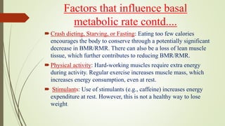 Factors that influence basal
metabolic rate contd....
Crash dieting, Starving, or Fasting: Eating too few calories
encourages the body to conserve through a potentially significant
decrease in BMR/RMR. There can also be a loss of lean muscle
tissue, which further contributes to reducing BMR/RMR.
Physical activity: Hard-working muscles require extra energy
during activity. Regular exercise increases muscle mass, which
increases energy consumption, even at rest.
 Stimulants: Use of stimulants (e.g., caffeine) increases energy
expenditure at rest. However, this is not a healthy way to lose
weight.
 