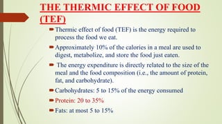 THE THERMIC EFFECT OF FOOD
(TEF)
Thermic effect of food (TEF) is the energy required to
process the food we eat.
Approximately 10% of the calories in a meal are used to
digest, metabolize, and store the food just eaten.
 The energy expenditure is directly related to the size of the
meal and the food composition (i.e., the amount of protein,
fat, and carbohydrate).
Carbohydrates: 5 to 15% of the energy consumed
Protein: 20 to 35%
Fats: at most 5 to 15%
 