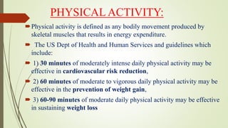 PHYSICAL ACTIVITY:
Physical activity is defined as any bodily movement produced by
skeletal muscles that results in energy expenditure.
 The US Dept of Health and Human Services and guidelines which
include:
 1) 30 minutes of moderately intense daily physical activity may be
effective in cardiovascular risk reduction,
 2) 60 minutes of moderate to vigorous daily physical activity may be
effective in the prevention of weight gain,
 3) 60-90 minutes of moderate daily physical activity may be effective
in sustaining weight loss
 