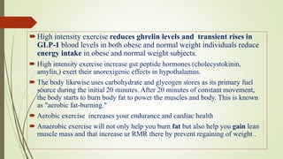 High intensity exercise reduces ghrelin levels and transient rises in
GLP-1 blood levels in both obese and normal weight individuals reduce
energy intake in obese and normal weight subjects.
 High intensity exercise increase gut peptide hormones (cholecystokinin,
amylin,) exert their anorexigenic effects in hypothalamus.
 The body likewise uses carbohydrate and glycogen stores as its primary fuel
source during the initial 20 minutes. After 20 minutes of constant movement,
the body starts to burn body fat to power the muscles and body. This is known
as "aerobic fat-burning."
 Aerobic exercise increases your endurance and cardiac health
 Anaerobic exercise will not only help you burn fat but also help you gain lean
muscle mass and that increase ur RMR there by prevent regaining of weight .
 