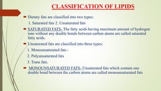 CLASSIFICATION OF LIPIDS
 Dietary fats are classified into two types:
1. Saturated fats 2. Unsaturated fats
 SATURATED FATS- The fatty acids having maximum amount of hydrogen
ions without any double bonds between carbon atoms are called saturated
fatty acids.
 Unsaturated fats are classified into three types:
1. Monounsaturated fats -
2. Polyunsaturated fats
3. Trans fats.
 MONOUNSATURATED FATS- Unsaturated fats which contain one
double bond between the carbon atoms are called monounsaturated fats
 