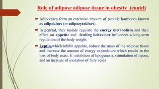 Role of adipose adipose tissue in obesity (contd)
 Adipocytes form an extensive amount of peptide hormones known
as adipokines (or adipocytokines).
 In general, they mainly regulate the energy metabolism and their
effect on appetite and feeding behaviour influences a long-term
regulation of the body weight.
 Leptin-which inhibit appetite, reduce the mass of the adipose tissue
and increase the amount of energy expenditure which results in the
loss of body mass. It inhibition of lipogenesis, stimulation of lipose,
and an increase of oxidation of fatty acids
 