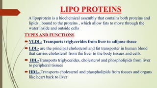 LIPO PROTEINS
A lipoprotein is a biochemical assembly that contains both proteins and
lipids , bound to the proteins , which allow fats to move through the
water inside and outside cells
TYPES AND FUNCTIONS
VLDL- Transports triglycerides from liver to adipose tissue
LDL- are the principal cholesterol and fat transporter in human blood
that carries cholesterol from the liver to the body tissues and cells.
 IDL-Transports triglycerides, cholesterol and phospholipids from liver
to peripheral tissues
HDL- Transports cholesterol and phospholipids from tissues and organs
like heart back to liver
 