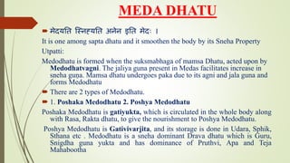 MEDA DHATU
 मेदयति स्निह्यति अिेि इति मेदः ।
It is one among sapta dhatu and it smoothen the body by its Sneha Property
Utpatti:
Medodhatu is formed when the suksmabhaga of mamsa Dhatu, acted upon by
Medodhatvagni. The jaliya guna present in Medas facilitates increase in
sneha guṇa. Mamsa dhatu undergoes paka due to its agni and jala guna and
forms Medodhatu
 There are 2 types of Medodhatu.
 1. Poshaka Medodhatu 2. Poshya Medodhatu
Poshaka Medodhatu is gatiyukta, which is circulated in the whole body along
with Rasa, Rakta dhatu, to give the nourishment to Poshya Medodhatu.
Poshya Medodhatu is Gativivarjita, and its storage is done in Udara, Sphik,
Sthana etc . Medodhatu is a sneha dominant Drava dhatu which is Guru,
Snigdha guna yukta and has dominance of Pruthvi, Apa and Teja
Mahabootha
 