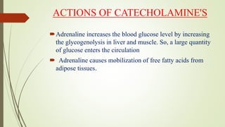 ACTIONS OF CATECHOLAMINE'S
Adrenaline increases the blood glucose level by increasing
the glycogenolysis in liver and muscle. So, a large quantity
of glucose enters the circulation
 Adrenaline causes mobilization of free fatty acids from
adipose tissues.
 