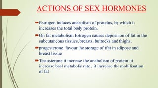 ACTIONS OF SEX HORMONES
Estrogen induces anabolism of proteins, by which it
increases the total body protein.
On fat metabolism Estrogen causes deposition of fat in the
subcutaneous tissues, breasts, buttocks and thighs.
progesterone favour the storage of tfat in adipose and
breast tissue
Testosterone it increase the anabolism of protein ,it
increase basl metabolic rate , it increase the mobilisation
of fat
 