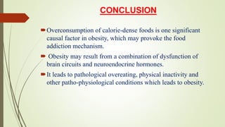 CONCLUSION
Overconsumption of calorie-dense foods is one significant
causal factor in obesity, which may provoke the food
addiction mechanism.
 Obesity may result from a combination of dysfunction of
brain circuits and neuroendocrine hormones.
It leads to pathological overeating, physical inactivity and
other patho-physiological conditions which leads to obesity.
 