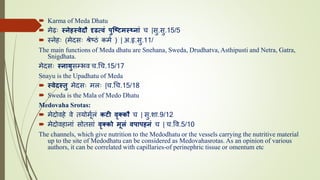  Karma of Meda Dhatu
 मेढः स्नेहस्वेदौ दृढत्वं पुष्टिमस्थननं च |सु.सु.15/5
 निेहः (मेदसः श्रेष्ठं कमम ) | अ.हृ.सु.11/
The main functions of Meda dhatu are Snehana, Sweda, Drudhatva, Asthipusti and Netra, Gatra,
Snigdhata.
मेदसः स्ननयुसम्भव च.चच.15/17
Snayu is the Upadhatu of Meda
 स्वेदस्तु मेदसः मलः |च.चच.15/18
 Sweda is the Mala of Medo Dhatu
Medovaha Srotas:
 मेदोवहे वे ियोमममलं किी वृक्कौ च | सु.शा.9/12
 मेदोवहािां सोिसां वृक्को मूलं वपनपहनं च | च.वव.5/10
The channels, which give nutrition to the Medodhatu or the vessels carrying the nutritive material
up to the site of Medodhatu can be considered as Medovahasrotas. As an opinion of various
authors, it can be correlated with capillaries-of perinephric tissue or omentum etc
 
