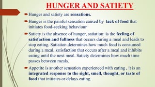 HUNGER AND SATIETY
Hunger and satiety are sensations.
Hunger is the painful sensation caused by lack of food that
initiates food-seeking behaviour
Satiety is the absence of hunger, satiation: is the feeling of
satisfaction and fullness that occurs during a meal and leads to
stop eating. Satiation determines how much food is consumed
during a meal. satisfaction that occurs after a meal and inhibits
eating until the next meal. Satiety determines how much time
passes between meals.
Appetite is another sensation experienced with eating , it is an
integrated response to the sight, smell, thought, or taste of
food that initiates or delays eating.
 