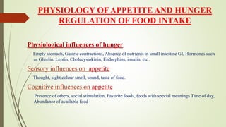 PHYSIOLOGY OF APPETITE AND HUNGER
REGULATION OF FOOD INTAKE
Physiological influences of hunger
Empty stomach, Gastric contractions, Absence of nutrients in small intestine GI, Hormones such
as Ghrelin, Leptin, Cholecystokinin, Endorphins, insulin, etc .
Sensory influences on appetite
Thought, sight,colour smell, sound, taste of food.
Cognitive influences on appetite
Presence of others, social stimulation, Favorite foods, foods with special meanings Time of day,
Abundance of available food
 