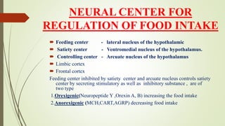 NEURAL CENTER FOR
REGULATION OF FOOD INTAKE
 Feeding center - lateral nucleus of the hypothalamic
 Satiety center - Ventromedial nucleus of the hypothalamus.
 Controlling center - Arcuate nucleus of the hypothalamus
 Limbic cortex
 Frontal cortex
Feeding center inhibited by satiety center and arcuate nucleus controls satiety
center by secreting stimulatory as well as inhibitory substance , are of
two type
1.Orexigenic(Neuropeptide Y ,Orexin A, B) increasing the food intake
2.Anorexigenic (MCH,CART,AGRP) decreasing food intake
 